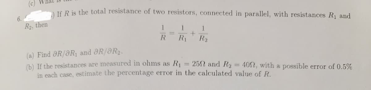 A JE Ris the total resistance of two resistors, connected in parallel, with resistances R1 and
6.
R2, then
1
1.
1
R.
R1
R2
(a) Find ôR/ƏR1 and ôR/8R2.
(b) If the resistances are measured in ohms as R
in each case, estimate the percentage error in the calculated value of R.
25N and R2
402, with a possible error of 0.5%
