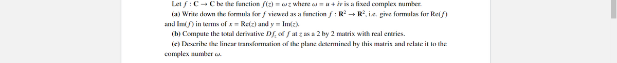 Let f: C → C be the function ƒ(z) = w z where w = u + iv is a fixed complex number.
(a) Write down the formula for f viewed as a function ƒ : R² → R², i.e. give formulas for Re(f)
and Im(f) in terms of x = Re(z) and y = Im(z).
(b) Compute the total derivative Df₂ of ƒ at z as a 2 by 2 matrix with real entries.
(c) Describe the linear transformation of the plane determined by this matrix and relate it to the
complex number w.