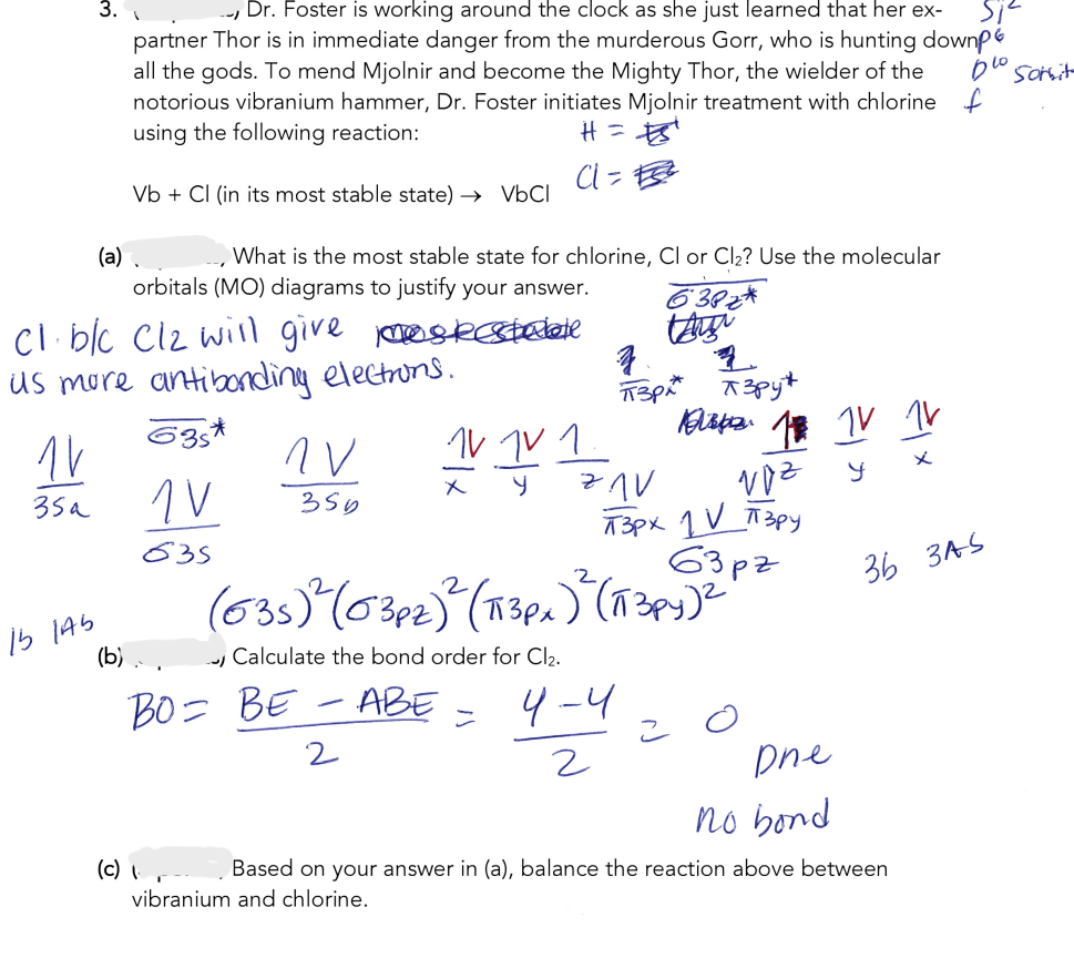 1V
35a
3.
15 145
(a)
Dr. Foster is working around the clock as she just learned that her ex-
partner Thor is in immediate danger from the murderous Gorr, who is hunting downp
all the gods. To mend Mjolnir and become the Mighty Thor, the wielder of the
notorious vibranium hammer, Dr. Foster initiates Mjolnir treatment with chlorine f
using the following reaction:
H = ¹
a te
Vb + Cl (in its most stable state) → VbCl
,
cl b/c Cl2 will give mestestalate
us more antibonding electrons.
635*
1 V
835
orbitals (MO) diagrams to justify your answer.
What is the most stable state for chlorine, Cl or Cl₂? Use the molecular
(b)...
(c) 1.
NV
BO= BE
356
2
1V TV 1.
x
y
vibranium and chlorine.
=
77V
(635)² (03pz)² (13px)² (IT 3py) ²
Calculate the bond order for Cl₂.
-ABE
6382*
taigi
z
1
Пзраж азруж
4-4
2
voz
T3px 1 V π 3py
63pz
Disp. 1 IV 1V
x
y
2
Dne
no bond
Based on your answer in (a), balance the reaction above between
si²
blo somit
36 3AS