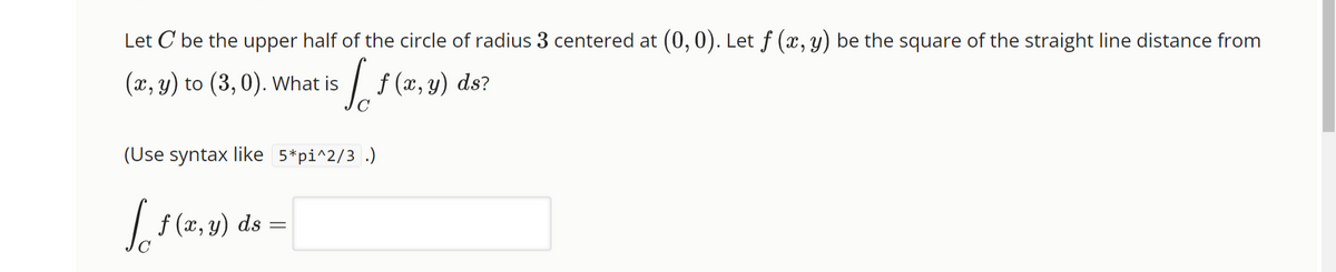 Let C be the upper half of the circle of radius 3 centered at (0, 0). Let ƒ (x, y) be the square of the straight line distance from
[ f(x, y)
(x, y) to (3, 0). What is
(Use syntax like 5*pi^2/3.)
Loft
f (x, y) ds
=
-
ds?