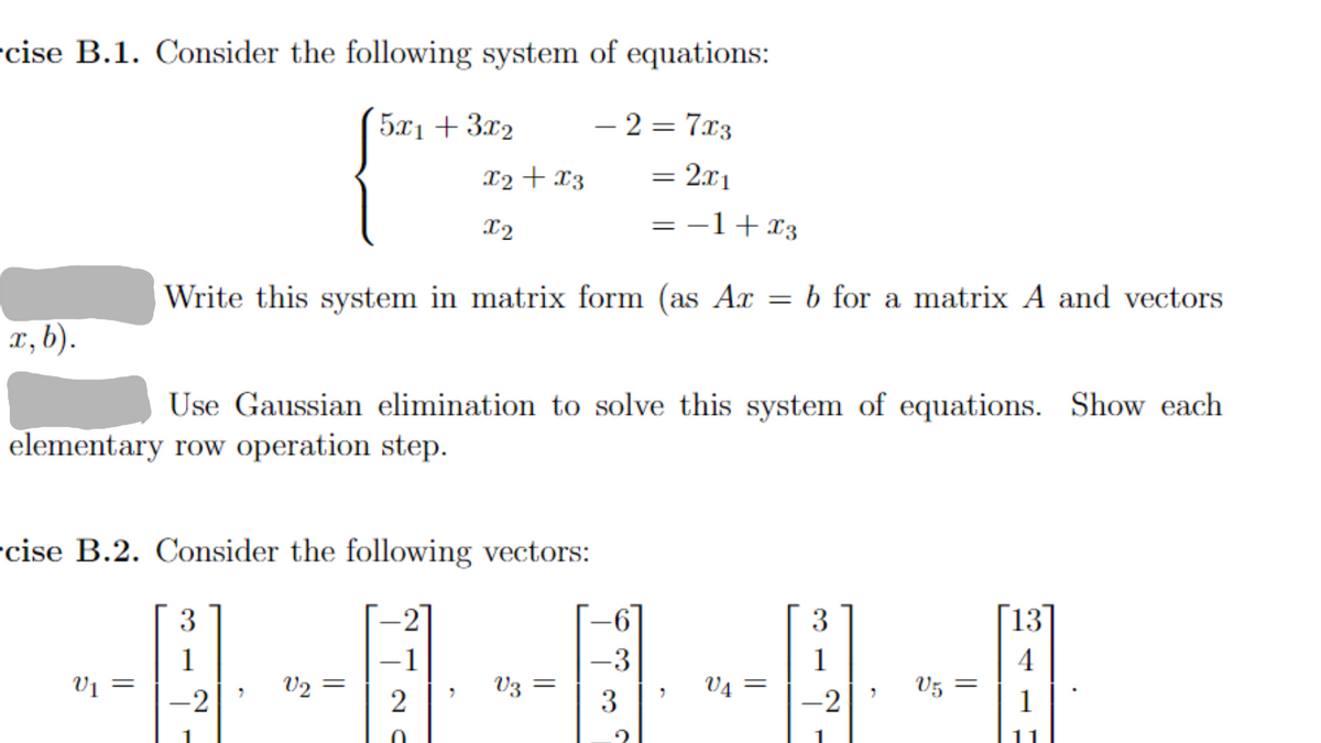 cise B.1. Consider the following system of equations:
5x1 + 3x₂
x, b).
V1 =
cise B.2. Consider the following vectors:
-2
3
= −1+x3
Write this system in matrix form (as Ax = b for a matrix A and vectors
Use Gaussian elimination to solve this system of equations. Show each
elementary row operation step.
-2
7
x2 + x3
X2
V₂ =
2
7
-2=7x3
V3 =
=
=
-6
-3
3
2x1
7
V4
3
-2
V5 =
13
4