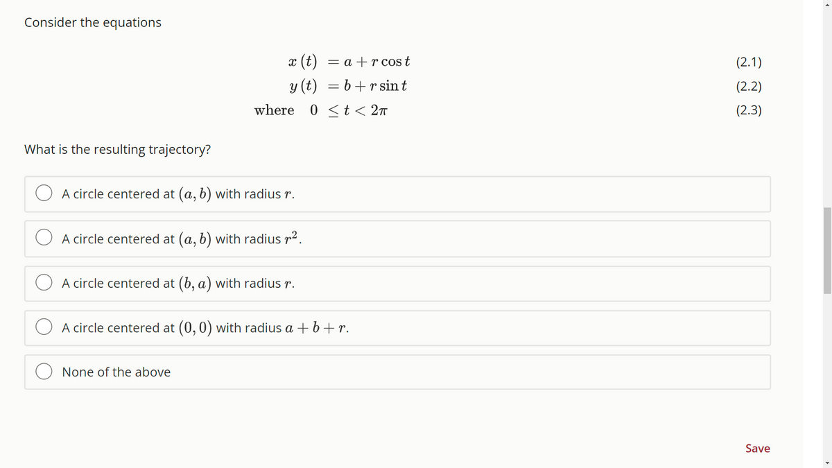 Consider the equations
What is the resulting trajectory?
x (t) = a + r cos t
y (t)
=b+r sin t
where 0 t < 2π
A circle centered at (a, b) with radius r.
A circle centered at (a, b) with radius ².
A circle centered at (b, a) with radius r.
A circle centered at (0, 0) with radius a + b + r.
None of the above
(2.1)
(2.2)
(2.3)
Save
▸