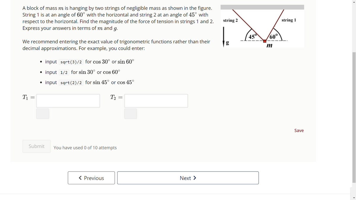 A block of mass m is hanging by two strings of negligible mass as shown in the figure.
String 1 is at an angle of 60° with the horizontal and string 2 at an angle of 45° with
respect to the horizontal. Find the magnitude of the force of tension in strings 1 and 2.
Express your answers in terms of m and g.
We recommend entering the exact value of trigonometric functions rather than their
decimal approximations. For example, you could enter:
T₁
=
●
●
●
Submit
input sqrt(3)/2 for cos 30° or sin 60°
input 1/2 for sin 30° or cos 60°
input sqrt(2)/2 for sin 45° or cos 45°
T₂ =
=
You have used 0 of 10 attempts
< Previous
Next
string 2
45° 60⁰
m
string 1
Save