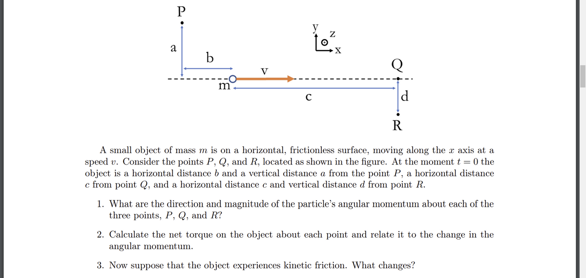 P
a
b
m
V
с
Z
X
Q
d
R
A small object of mass m is on a horizontal, frictionless surface, moving along the x axis at a
speed v. Consider the points P, Q, and R, located as shown in the figure. At the moment t = 0 the
object is a horizontal distance b and a vertical distance a from the point P, a horizontal distance
c from point Q, and a horizontal distance c and vertical distance d from point R.
1. What are the direction and magnitude of the particle's angular momentum about each of the
three points, P, Q, and R?
2. Calculate the net torque on the object about each point and relate it to the change in the
angular momentum.
3. Now suppose that the object experiences kinetic friction. What changes?