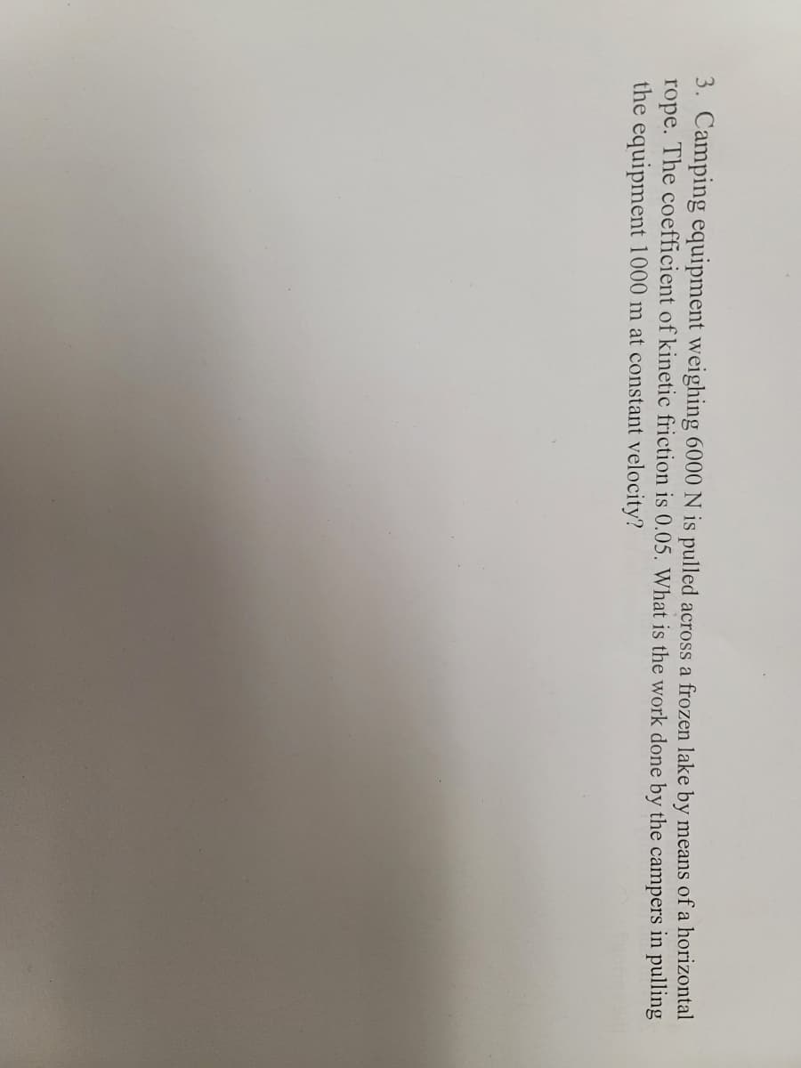 3. Camping equipment weighing 6000 N is pulled across a frozen lake by means of a horizontal
rope. The coefficient of kinetic friction is 0.05. What is the work done by the campers in pulling
the equipment 1000 m at constant velocity?
