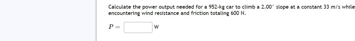 Calculate the power output needed for a 952-kg car to climb a 2.00° slope at a constant 33 m/s while
encountering wind resistance and friction totaling 600 N.
Р—
W
