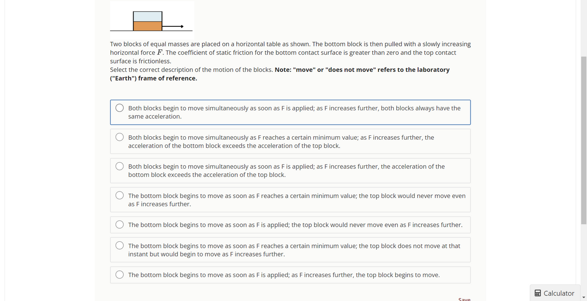 Two blocks of equal masses are placed on a horizontal table as shown. The bottom block is then pulled with a slowly increasing
horizontal force F. The coefficient of static friction for the bottom contact surface is greater than zero and the top contact
surface is frictionless.
Select the correct description of the motion of the blocks. Note: "move" or "does not move" refers to the laboratory
("Earth") frame of reference.
Both blocks begin to move simultaneously as soon as F is applied; as F increases further, both blocks always have the
same acceleration.
Both blocks begin to move simultaneously as F reaches a certain minimum value; as F increases further, the
acceleration of the bottom block exceeds the acceleration of the top block.
Both blocks begin to move simultaneously as soon as F is applied; as F increases further, the acceleration of the
bottom block exceeds the acceleration of the top block.
The bottom block begins to move as soon as F reaches a certain minimum value; the top block would never move even
as F increases further.
The bottom block begins to move as soon as F is applied; the top block would never move even as F increases further.
The bottom block begins to move as soon as F reaches a certain minimum value; the top block does not move at that
instant but would begin to move as F increases further.
The bottom block begins to move as soon as F is applied; as F increases further, the top block begins to move.
Save
Calculator