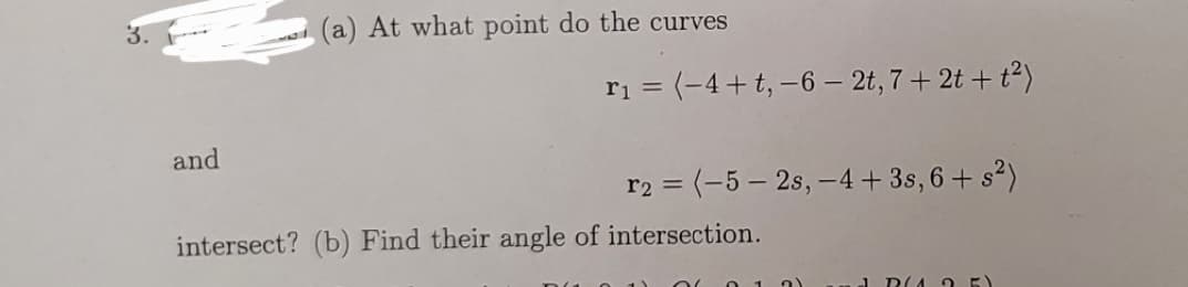 3.
(a) At what point do the curves
ri = (-4+t,–6 – 2t, 7 + 2t + t²)
and
r2 = (-5 – 2s, –4+ 3s, 6 + s?)
intersect? (b) Find their angle of intersection.
DIA 2 E
