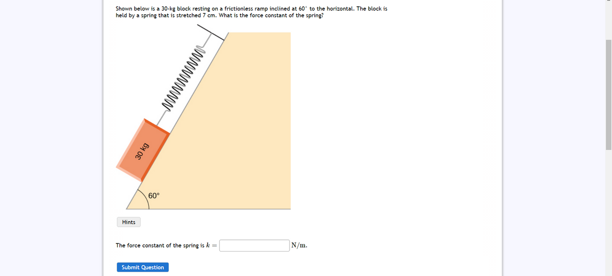 Shown below is a 30-kg block resting on a frictionless ramp inclined at 60° to the horizontal. The block is
held by a spring that is stretched 7 cm. What is the force constant of the spring?
60°
Hints
The force constant of the spring is k =
N/m.
Submit Question
wwwwwww
30 kg
