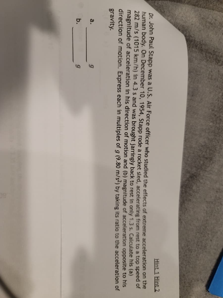 Hint 1 Hint 2
Dr. John Paul Stapp was a U.S. Air Force officer who studied the effects of extreme acceleration on the
human body. On December 10, 1954, Stapp rode a rocket sled, accelerating from rest to a top speed of
282 m/s (1015 km/h) in 4.3 s and was brought jarringly back to rest in only 1.3 s. Calculate his (a)
magnitude of acceleration in his direction of motion and (b) magnitude of acceleration opposite to his
direction of motion. Express each in multiples of g (9.80 m/s²) by taking its ratio to the acceleration of
gravity.
a.
b.
