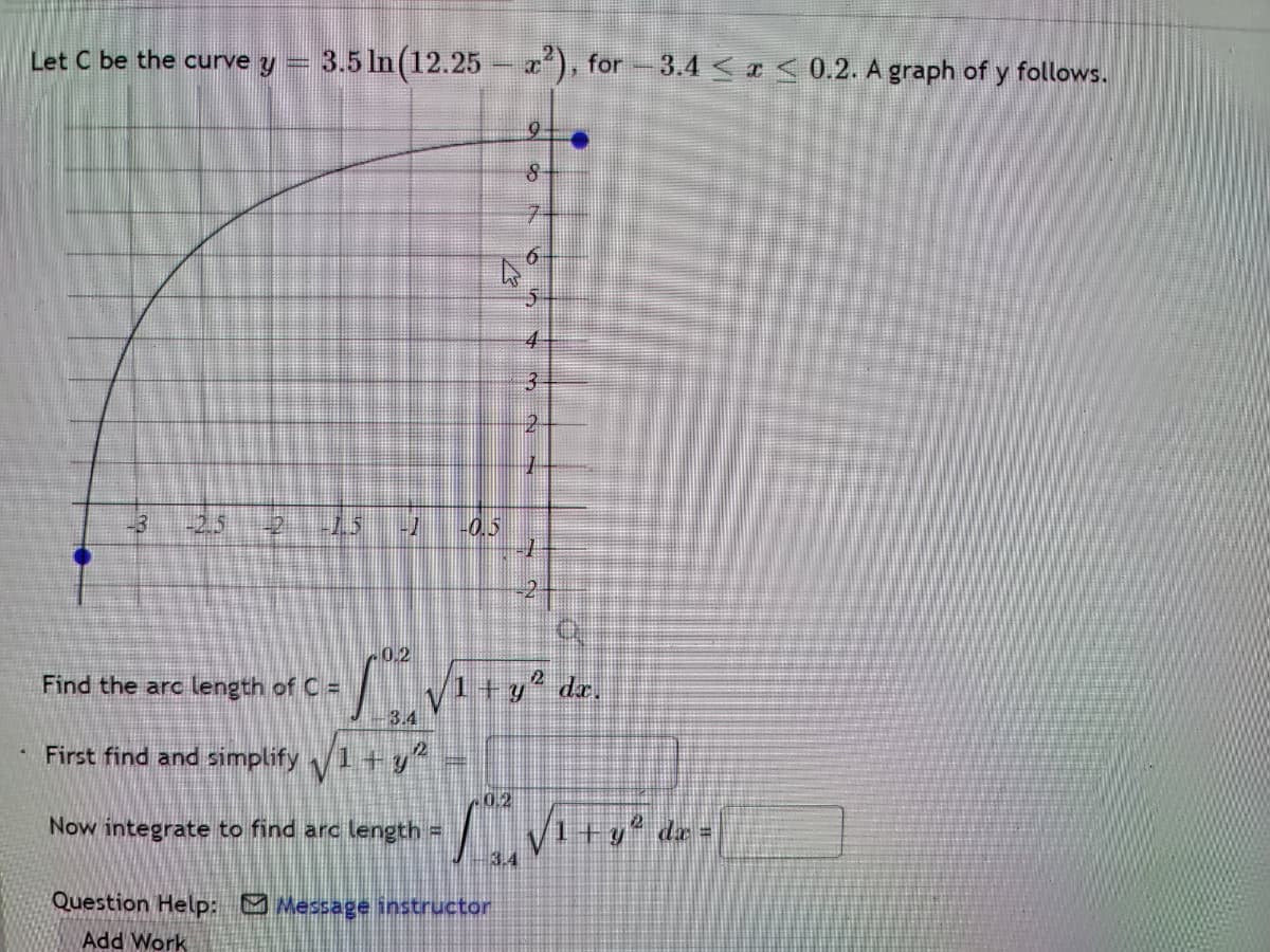 Let C be the curve y = 3.5 In (12.25 - ), for-3.4 <a < 0.2. A graph of y follows.
7.
4
3.
-3
-2.5
2
1.5
-0.5
0.2
1+y° dr,
- 3.4
Find the arc length of C =
First find and simplify 1+y
0.2
Now integrate to find arc length =
Question Help: Message instructor
Add Work
