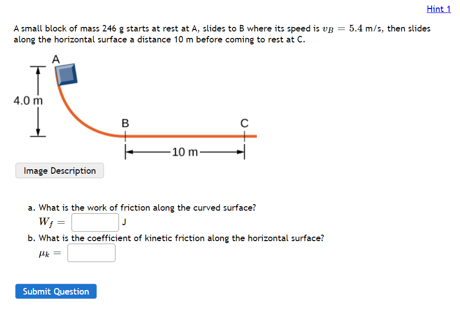 Hint 1
A small block of mass 246 g starts at rest at A, slides to B where its speed is vg = 5.4 m/s, then slides
along the horizontal surface a distance 10 m before coming to rest at C.
A
4.0 m
B
-10 m-
Image Description
a. What is the work of friction along the curved surface?
W;
J
b. What is the coefficient of kinetic friction along the horizontal surface?
Submit Question
