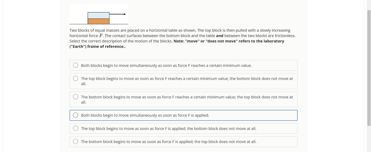 Two blocks of equal masses are placed on a horizontal table as shown. The top block is then pulled with a slowly increasing
horizontal force F. The contact surfaces between the bottom block and the table and between the two blocks are frictionless.
Select the correct description of the motion of the blocks. Note: "move" or "does not move" refers to the laboratory
("Earth") frame of reference..
O
Both blocks begin to move simultaneously as soon as force F reaches a certain minimum value.
The top block begins to move as soon as force F reaches a certain minimum value; the bottom block does not move at
all.
The bottom block begins to move as soon as force F reaches a certain minimum value; the top block does not move at
all.
Both blocks begin to move simultaneously as soon as force F is applied.
The top block begins to move as soon as force F is applied; the bottom block does not move at all.
The bottom block begins to move as soon as force F is applied; the top block does not move at all.