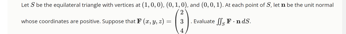 Let S be the equilateral triangle with vertices at (1, 0, 0), (0, 1, 0), and (0, 0, 1). At each point of S, let n be the unit normal
2
3
Evaluate SSF.nd.S.
4
whose coordinates are positive. Suppose that F (x, y, z) =
=