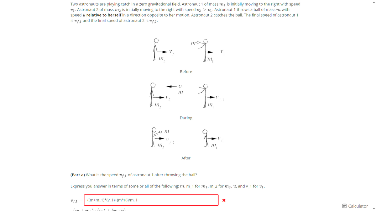 Two astronauts are playing catch in a zero gravitational field. Astronaut 1 of mass m₁ is initially moving to the right with speed
v₁. Astronaut 2 of mass m₂ is initially moving to the right with speed v2 > ₁. Astronaut 1 throws a ball of mass m with
speed u relative to herself in a direction opposite to her motion. Astronaut 2 catches the ball. The final speed of astronaut 1
is vf, and the final speed of astronaut 2 is vf,2.
((m+m_1)*(v_1)+(m*u))/m_1
171.
Vf₂1 =
(m I m.) (21) + (m. 2)
m,
m.
m
mo
Before
m
During
After
m₁
(Part a) What is the speed vf, of astronaut 1 after throwing the ball?
Express you answer in terms of some or all of the following: m, m_1 for m₁, m_2 for m₂, u, and v_1 for v₁.
m₁
X
Calculator
▸