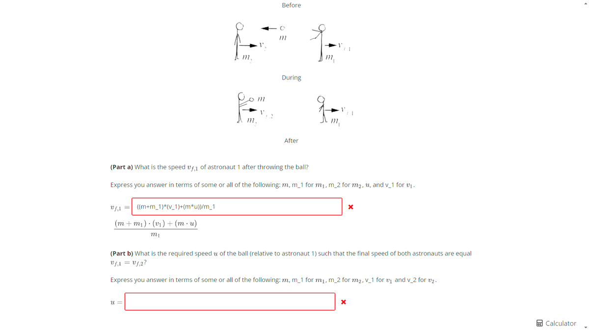 Uf,1
((m+m_1)*(v_1)+(m*u))/m_1
(m+m₁)· (v₁) + (mu)
m1
U =
L L
m,
V
Before
2
(Part a) What is the speed vf,1 of astronaut 1 after throwing the ball?
Express you answer in terms of some or all of the following: m, m_1 for m₁, m_2 for m₂, u, and v_1 for v₁.
m
During
After
(Part b) What is the required speed u of the ball (relative to astronaut 1) such that the final speed of both astronauts are equal
Uf₁1 = Uf₁2?
Express you answer in terms of some or all of the following: m, m_1 for m₁, m_2 for m², v_1 for v₁ and v_2 for v₂.
X
X
Calculator
▸