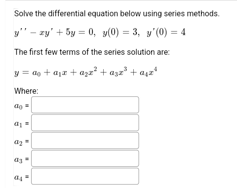 Solve the differential equation below using series methods.
y" – xy' + 5y = 0, y(0) = 3, y'(0) = 4
The first few terms of the series solution are:
y = ao + a1x + a2x² + a3x° + a4x*
Where:
ao =
a1 =
a2 =
