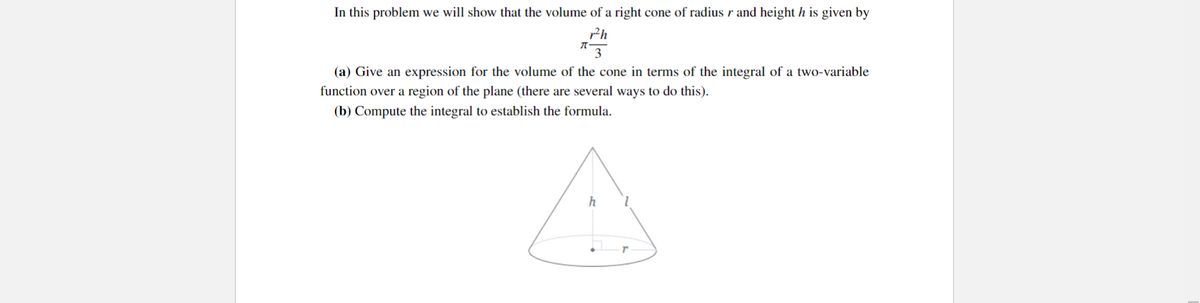 In this problem we will show that the volume of a right cone of radius r and height h is given by
r2²h
3
π-
(a) Give an expression for the volume of the cone in terms of the integral of a two-variable
function over a region of the plane (there are several ways to do this).
(b) Compute the integral to establish the formula.
h