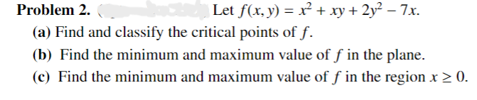 Let f(x, y) = x² + xy + 2y² − 7x.
Problem 2.
(a) Find and classify the critical points of f.
(b) Find the minimum and maximum value of f in the plane.
(c) Find the minimum and maximum value of f in the region x ≥ 0.