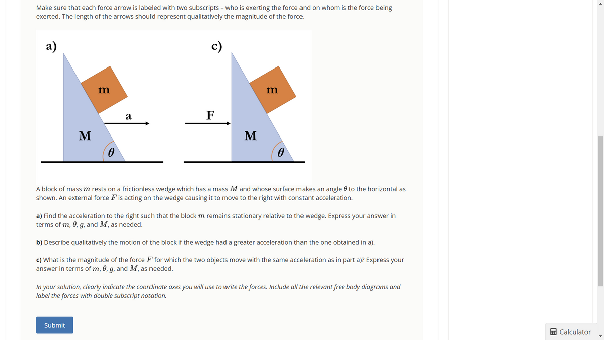 Make sure that each force arrow is labeled with two subscripts - who is exerting the force and on whom is the force being
exerted. The length of the arrows should represent qualitatively the magnitude of the force.
a)
M
m
0
Submit
a
c)
F
M
m
A block of mass m rests on a frictionless wedge which has a mass M and whose surface makes an angle to the horizontal as
shown. An external force F is acting on the wedge causing it to move to the right with constant acceleration.
a) Find the acceleration to the right such that the block m remains stationary relative to the wedge. Express your answer in
terms of m, 0, g, and M, as needed.
b) Describe qualitatively the motion of the block if the wedge had a greater acceleration than the one obtained in a).
c) What is the magnitude of the force F for which the two objects move with the same acceleration as in part a)? Express your
answer in terms of m, 0, g, and M, as needed.
In your solution, clearly indicate the coordinate axes you will use to write the forces. Include all the relevant free body diagrams and
label the forces with double subscript notation.
Calculator