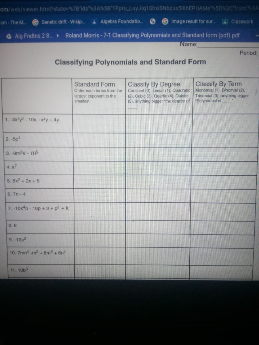 om/web/viewer html?state=%7B'ids"%3A%5B 1Fpru_LuyJlq1ShxiSNbzus5186EPUAMe"%5D%2C'from%3A
sm - The M.
G Genetic drift- Wikip..
A Algebra Foundatio..
GImage result for sur.
AClasswork
Alg Fndtns 28..»
Roland Morris-7-1 Classifying Polynomials and Standard form (pdf).pdf
Name:
Period:
Classifying Polynomials and Standard Form
Standard Form
Classify By Degree
Constant (0). Linear (1). Quadratic Monomial (1), Binomial (2),
(2), Cubic (3), Quartic (4). Quintic
(5), anything bigger "the degree of "Polynomial of
Classify By Term
Order each terms from the
Trinomial (3), anything bigger
largest exponent to the
smallest
1.-3x2y2-10x- x4y +4y
2.-5p4
3. -9m2v - m5
4. k7
5. 8x2 + 2x +5
6. 7n - 4
7.-10k p- 10p +3+ p2 + k
8. 6
9.-10p2
10. 7mn4 -m2 + 8m5 + 6n4
11. 10b3
