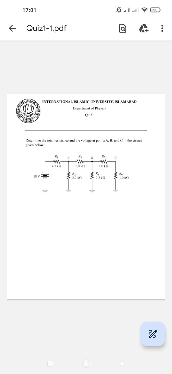 17:01
←
Quiz1-1.pdf
ATIONAL
D
ISLAMIC
INTERNATIONAL ISLAMIC UNIVERSITY, ISLAMABAD
Department of Physics
Quizl
ISLAMABAD
Determine the total resistance and the voltage at points A, B, and C in the circuit
given below
R₁
w
R3
ww
Rs
w
18 V
4.7 ΚΩ
R₂
1.0 ΚΩ
1.0 ΚΩ
R4
R6
2.2 k
2.2 k
1.0 ΚΩ
3
55