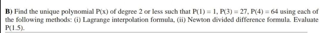 B) Find the unique polynomial P(x) of degree 2 or less such that P(1) = 1, P(3) = 27, P(4) = 64 using each of
the following methods: (i) Lagrange interpolation formula, (ii) Newton divided difference formula. Evaluate
P(1.5).
