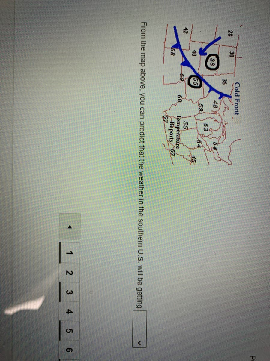 2.
Pe
Cold Front
28
30
36
48
54
98
53
54
45
59
40
55
42
55
69
60
Temperature
Réports 67-
57
58
From the map above, you can predict that the weather in the southern U.S. will be getting
1
3
4 5 6
