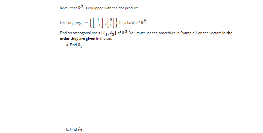 Recall that IR2 is equipped with the dot product.
Let (wy, w₂}-{[¹₁] []} be a basis of R2
Find an orthogonal basis {1,2} of R2. You must use the procedure in Example 1 on the vectors in the
order they are given in the set.
a. Find 71:
b. Find #2: