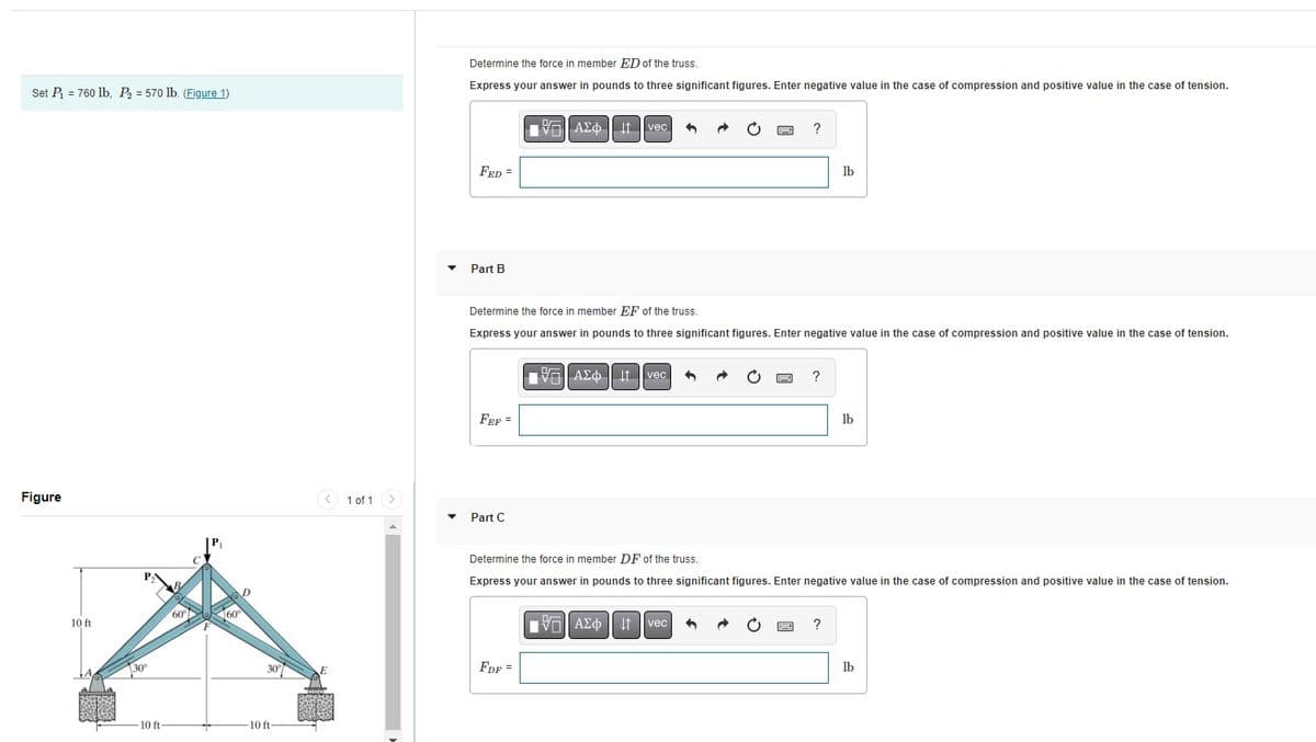 Set P₁ = 760 lb, P₂ = 570 lb. (Figure 1)
Figure
10 ft
30°
-10 ft-
60
-10 ft-
<
1 of 1
Determine the force in member ED of the truss.
Express your answer in pounds to three significant figures. Enter negative value in the case of compression and positive value in the case of tension.
FED =
Part B
FEF=
Part C
AE Ivec 4
Determine the force in member EF of the truss.
Express your answer in pounds to three significant figures. Enter negative value in the case of compression and positive value in the case of tension.
FDF =
VU
V-| ΑΣΦ | | | vec
?
VG ΑΣΦ ↓↑ vec
?
lb
Determine the force in member DF of the truss.
Express your answer in pounds to three significant figures. Enter negative value in the case of compression and positive value in the case of tension.
?
lb
lb