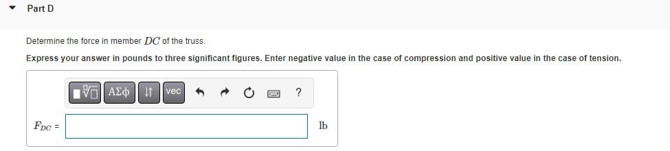 Part D
Determine the force member DC of the truss.
Express your answer in pounds to three significant figures. Enter negative value in the case of compression and positive value in the case of tension.
FDC =
VAEo vec 3
?
lb