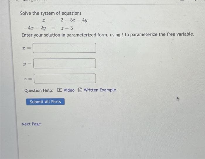 Solve the system of equations
x = 25z - 4y
-4x - 2y
= 2-3
Enter your solution in parameterized form, using t to parameterize the free variable.
H=
y =
Z=
Question Help: Video Written Example
Submit All Parts
Next Page