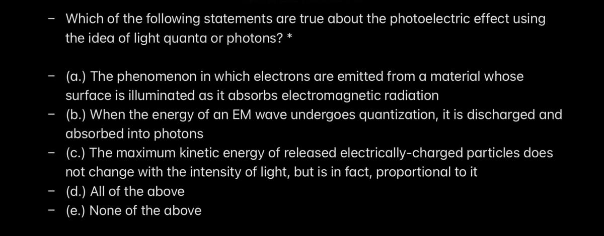 Which of the following statements are true about the photoelectric effect using
the idea of light quanta or photons? *
(a.) The phenomenon in which electrons are emitted from a material whose
surface is illuminated as it absorbs electromagnetic radiation
- (b.) When the energy of an EM wave undergoes quantization, it is discharged and
absorbed into photons
- (c.) The maximum kinetic energy of released electrically-charged particles does
not change with the intensity of light, but is in fact, proportional to it
(d.) All of the above
(e.) None of the above
