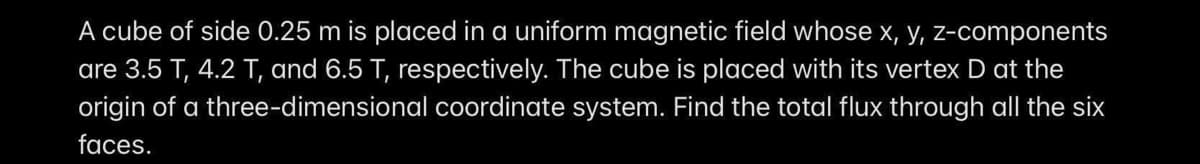 A cube of side 0.25 m is placed in a uniform magnetic field whose x, y, z-components
are 3.5 T, 4.2 T, and 6.5 T, respectively. The cube is placed with its vertex D at the
origin of a three-dimensional coordinate system. Find the total flux through all the six
faces.
