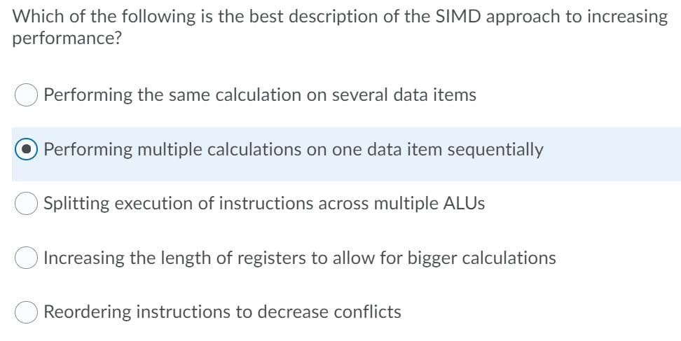 Which of the following is the best description of the SIMD approach to increasing
performance?
Performing the same calculation on several data items
Performing multiple calculations on one data item sequentially
OSplitting execution of instructions across multiple ALUS
Increasing the length of registers to allow for bigger calculations
Reordering instructions to decrease conflicts
