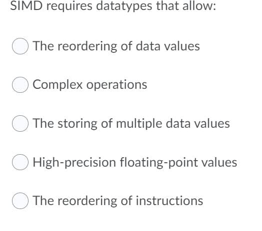 SIMD requires datatypes that allow:
The reordering of data values
Complex operations
The storing of multiple data values
O High-precision floating-point values
The reordering of instructions
