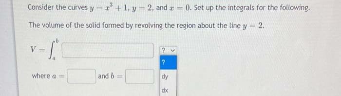 Consider the curves y = a + 1, y = 2, and a = 0. Set up the integrals for the following.
%3D
The volume of the solid formed by revolving the region about the line y = 2.
V
%3D
where a =
and b
dy
dx
