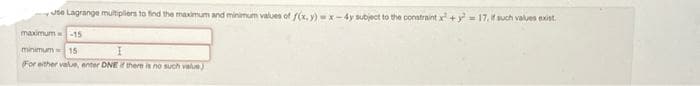 Jde Lagrange multiplers to find the maximum and minimum values of f(x, y) -x-4y subject to the constraint x + y = 17.t such valves exist.
maximum -15
minimum 15
For either value, enter DNE if there is no such val)
