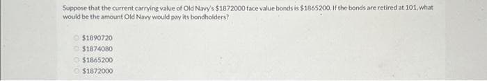 Suppose that the current carrying value of Old Navy's $1872000 face value bonds is $1865200. If the bonds are retired at 101, what
would be the amount Old Navy would pay its bondholders?
$1890720
$1874080
$1865200
$1872000