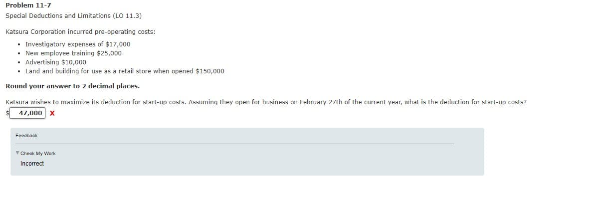 Problem 11-7
Special Deductions and Limitations (LO 11.3)
Katsura Corporation incurred pre-operating costs:
• Investigatory expenses of $17,000
• New employee training $25,000
• Advertising $10,000
• Land and building for use as a retail store when opened $150,000
Round your answer to 2 decimal places.
Katsura wishes to maximize its deduction for start-up costs. Assuming they open for business on February 27th of the current year, what is the deduction for start-up costs?
47,000 X
Feedback
Check My Work
Incorrect