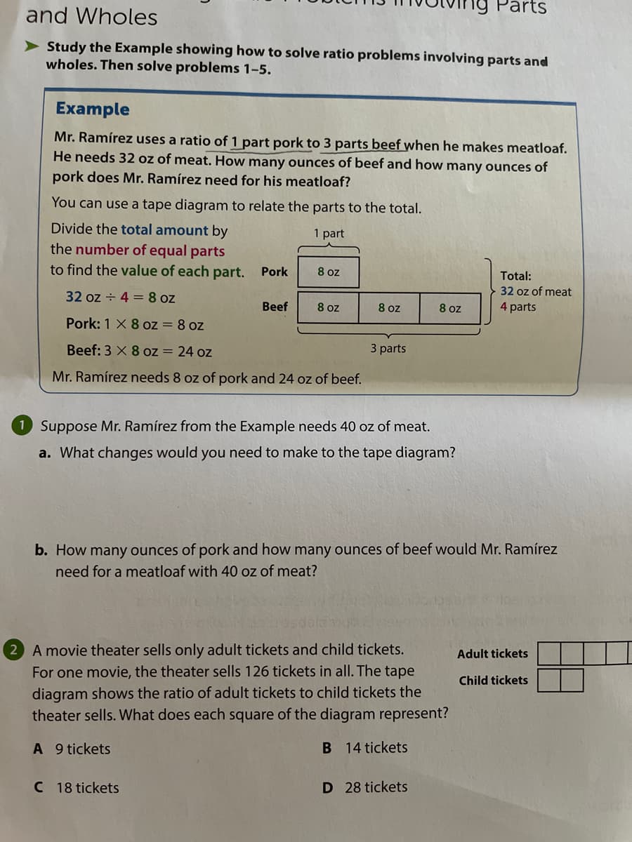 Parts
and Wholes
> Study the Example showing how to solve ratio problems involving parts and
wholes. Then solve problems 1-5.
Example
Mr. Ramírez uses a ratio of 1 part pork to 3 parts beef when he makes meatloaf.
He needs 32 oz of meat. How many ounces of beef and how many ounces of
pork does Mr. Ramírez need for his meatloaf?
You can use a tape diagram to relate the parts to the total.
Divide the total amount by
1 part
the number of equal parts
to find the value of each part.
Pork
8 oz
Total:
32 oz of meat
4 parts
32 oz + 4 =8 oz
Beef
8 oz
8 oz
8 oz
Pork: 1 X 8 oz = 8 oz
Beef: 3 X 8 oz = 24 oz
3 parts
Mr. Ramírez needs 8 oz of pork and 24 oz of beef.
1 Suppose Mr. Ramírez from the Example needs 40 oz of meat.
a. What changes would you need to make to the tape diagram?
b. How many ounces of pork and how many ounces of beef would Mr. Ramírez
need for a meatloaf with 40 oz of meat?
2 A movie theater sells only adult tickets and child tickets.
Adult tickets
For one movie, the theater sells 126 tickets in all. The tape
Child tickets
diagram shows the ratio of adult tickets to child tickets the
theater sells. What does each square of the diagram represent?
A 9 tickets
B 14 tickets
C 18 tickets
D 28 tickets
