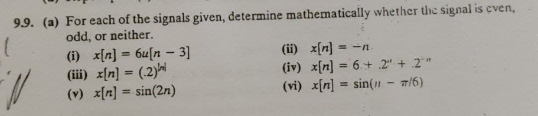 9.9. (a) For each of the signals given, determine mathematically whether the signal is even,
odd, or neither.
(i) x{n] = 6u[n - 3]
(iii) x[n] = (.2)|
(v) x[n] = sin(2n)
(ii) x[n]
(iv) x[n] = 6+ 2" + .2"
(vi) x[n] = sin(1 - w/6)
= -n
%3D
%3D
%3D
%3D
%3!
