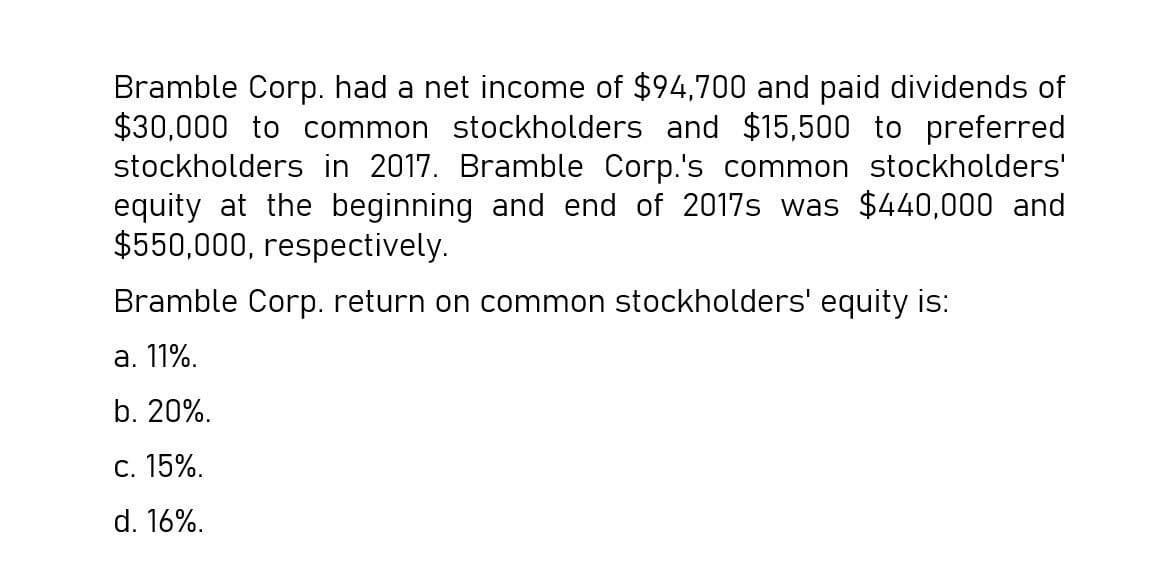 Bramble Corp. had a net income of $94,700 and paid dividends of
$30,000 to common stockholders and $15,500 to preferred
stockholders in 2017. Bramble Corp.'s common stockholders'
equity at the beginning and end of 2017s was $440,000 and
$550,000, respectively.
Bramble Corp. return on common stockholders' equity is:
a. 11%.
b. 20%.
C. 15%.
d. 16%.