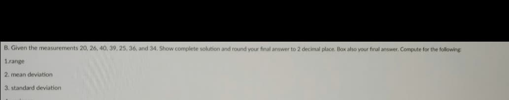 B. Given the measurements 20, 26, 40, 39, 25, 36, and 34, Show complete solution and round your final answer to 2 decimal place. Box also your final answer. Compute for the following
1.range
2. mean deviation
3. standard deviation
