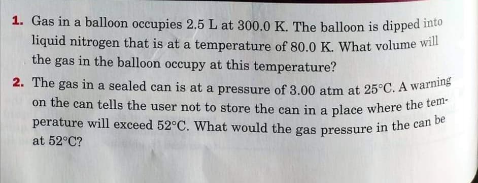 perature will exceed 52°C. What would the gas pressure in the can be
on the can tells the user not to store the can in a place where the tem-
2. The gas in a sealed can is at a pressure of 3.00 atm at 25°C. A warning
1. Gas in a balloon occupies 2.5 L at 300.0 K. The balloon is dipped into
liquid nitrogen that is at a temperature of 80.0 K. What volume will
the gas in the balloon occupy at this temperature?
2. The
gas
perature will exceed 52°C. What would the gas pressure in the can
at 52°C?
