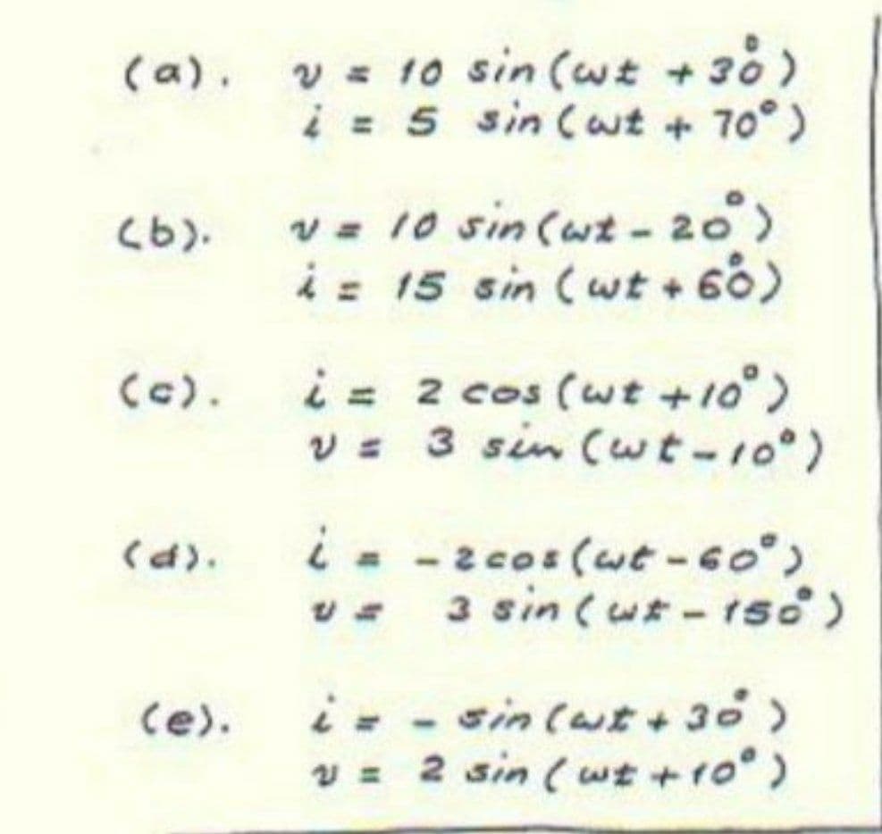 v = 10 sin (wt +30)
i = 5 sin (wt + 70°)
(a).
v= 10 sin (wt - 20)
i= 15 sin (wt + 60)
(b).
i= 2 cos (wt +10°)
v= 3 sin (wt-10)
(c).
i- -2cos (wt-6o°)
v- 3 sin (ur - 1so)
(d).
i- - sin(ut+30)
v = 2 sin (wt +ro°)
(e).
