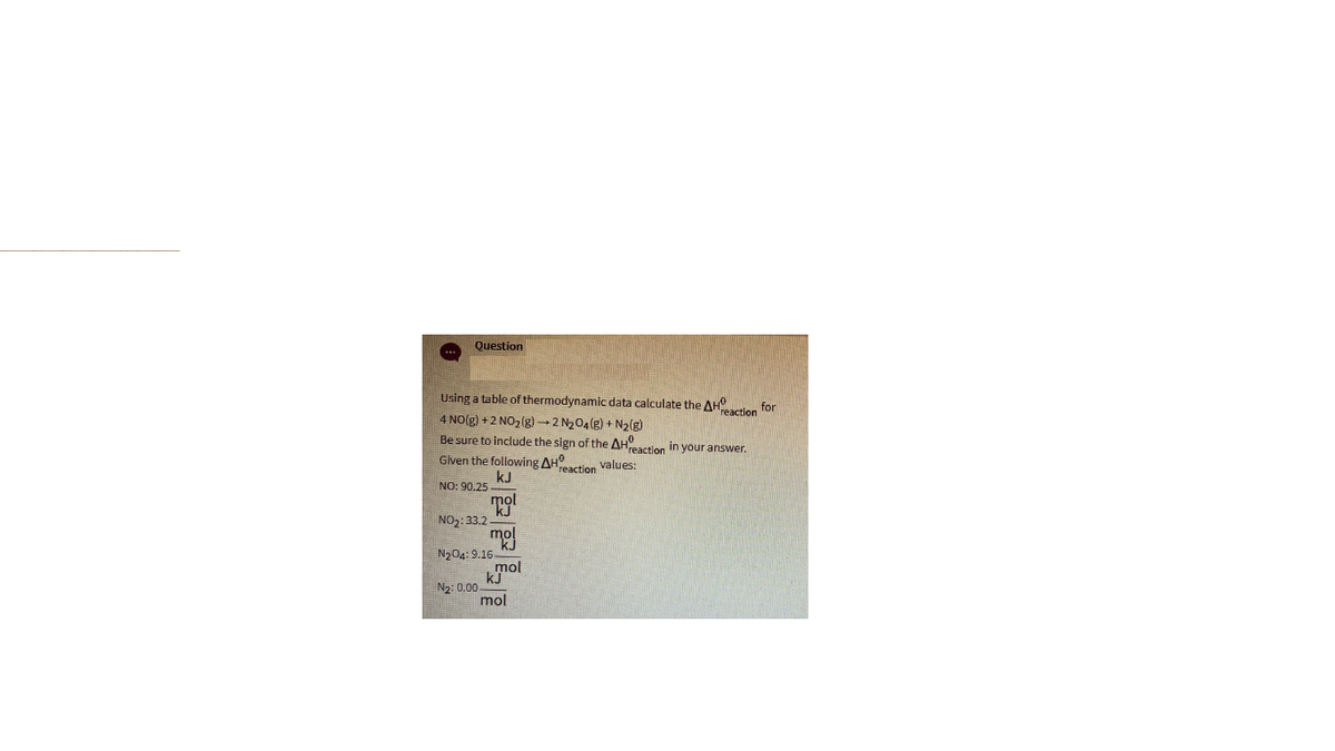 Question
Using a table of thermodynamic data calculate the AH
4 NO(g) +2 NO2(g) - 2 N204(g) + N2(g)
reaction for
Be sure to include the sign of the AH
reaction In your answer.
Given the following AH
kJ
reaction values:
NO: 90.25
mọl
kj
NO2: 33.2
mol
N204: 9.16-
kmol
N2: 0.00
mol
