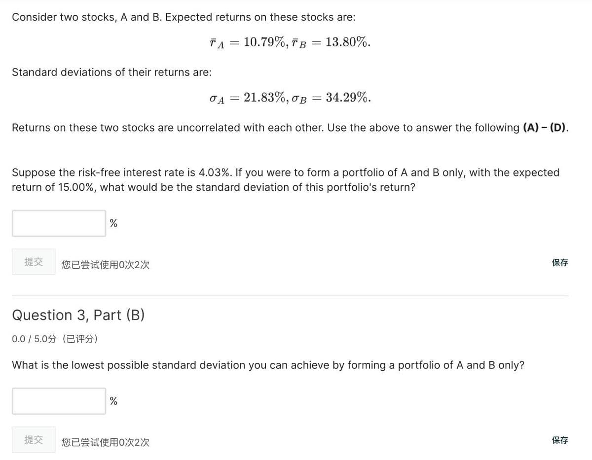 Consider two stocks, A and B. Expected returns on these stocks are:
TA = 10.79%, TB = 13.80%.
Standard deviations of their returns are:
σA = 21.83%, σB
=
34.29%.
Returns on these two stocks are uncorrelated with each other. Use the above to answer the following (A) - (D).
Suppose the risk-free interest rate is 4.03%. If you were to form a portfolio of A and B only, with the expected
return of 15.00%, what would be the standard deviation of this portfolio's return?
%
提交
您已尝试使用0次2次
Question 3, Part (B)
0.0/5.0分(已评分)
What is the lowest possible standard deviation you can achieve by forming a portfolio of A and B only?
%
提交
您已尝试使用0次2次
1717
1877