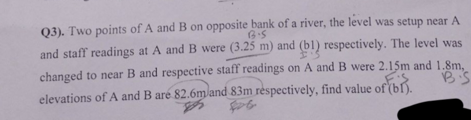 B.S
Q3). Two points of A and B on opposite bank of a river, the level was setup near A
and staff readings at A and B were (3.25 m) and (b1) respectively. The level was
changed to near B and respective staff readings on A and B were 2.15m and 1.8m,
BS
elevations of A and B are 82.6m and 83m respectively, find value of (bl).
KS