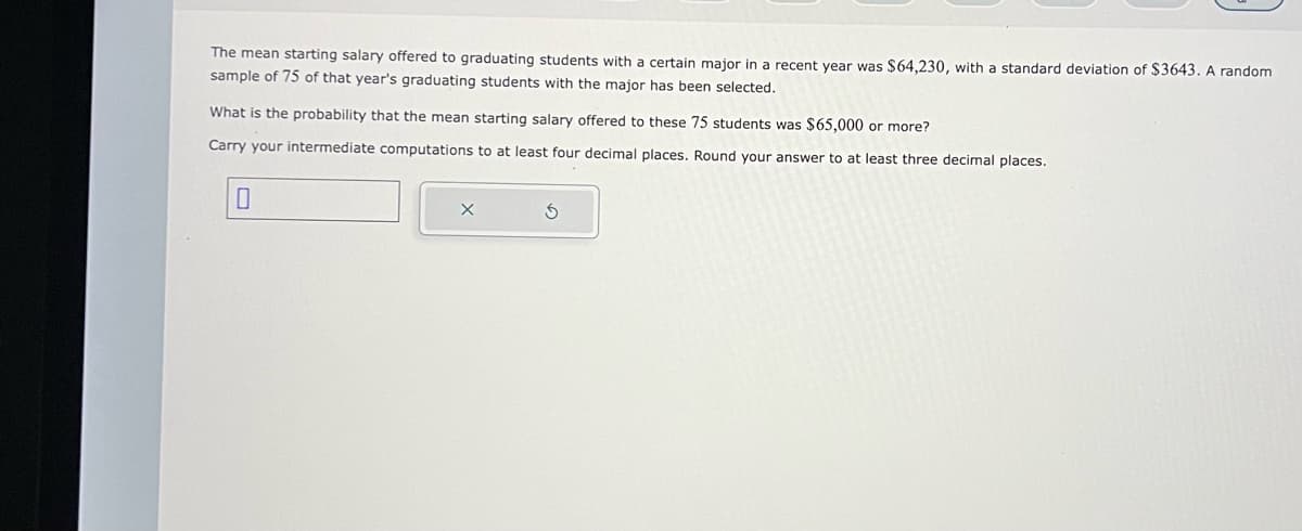 The mean starting salary offered to graduating students with a certain major in a recent year was $64,230, with a standard deviation of $3643. A random
sample of 75 of that year's graduating students with the major has been selected.
What is the probability that the mean starting salary offered to these 75 students was $65,000 or more?
Carry your intermediate computations to at least four decimal places. Round your answer to at least three decimal places.
0
X
S